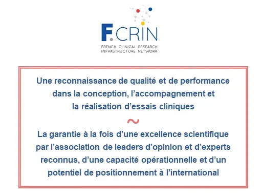 Le label F-CRIN c'est : une reconnaissance de qualité et de performance dans la conception, l'accompagnement et réalisation d'essais cliniques. La garantie à la fois d'une excellence scientifique par l'association de leaders d'opinion et d'experts reconnus, d'une capacité opérationnelle et d'un potentiel de positionnement à l'international.